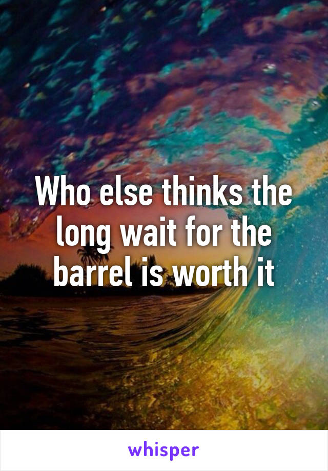 Who else thinks the long wait for the barrel is worth it