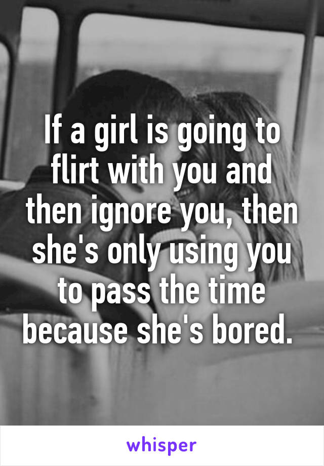 If a girl is going to flirt with you and then ignore you, then she's only using you to pass the time because she's bored. 