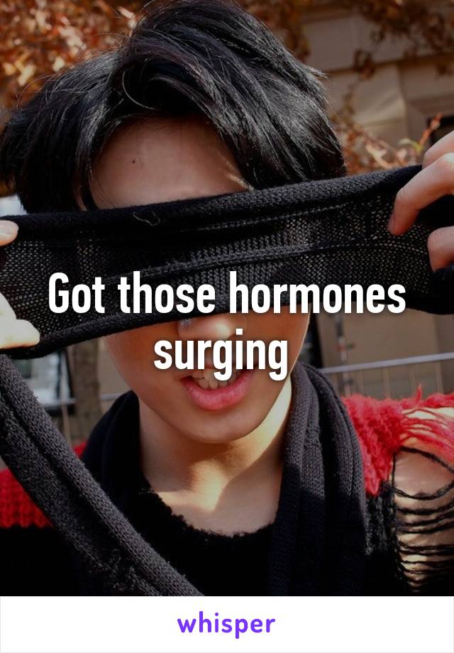 Got those hormones surging 