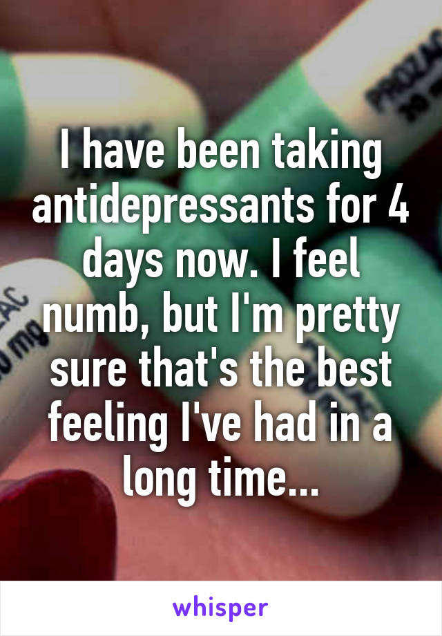 I have been taking antidepressants for 4 days now. I feel numb, but I'm pretty sure that's the best feeling I've had in a long time...