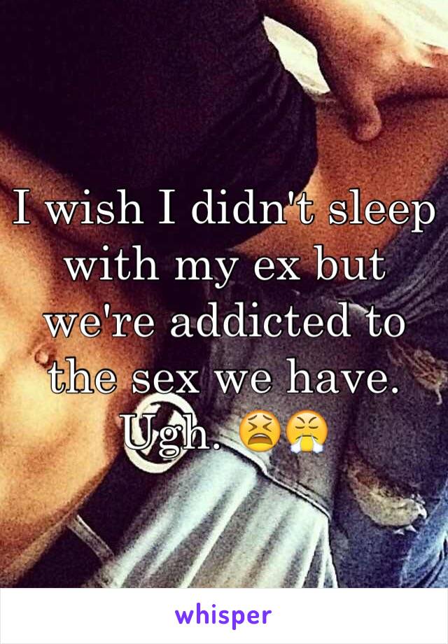 I wish I didn't sleep with my ex but we're addicted to the sex we have. Ugh. 😫😤