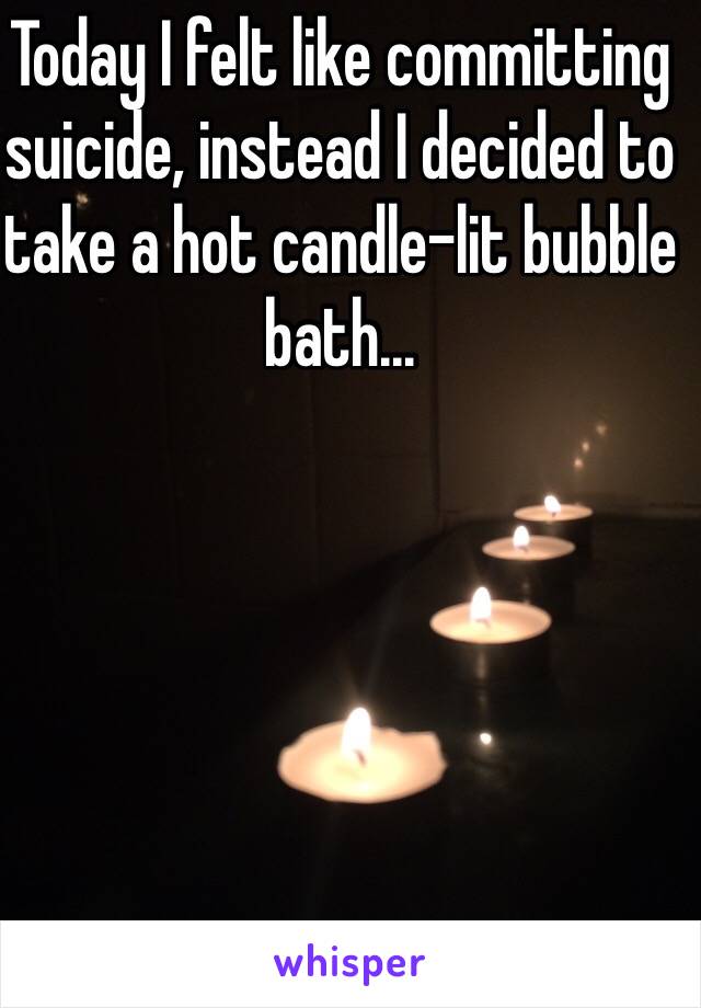 Today I felt like committing suicide, instead I decided to take a hot candle-lit bubble bath...