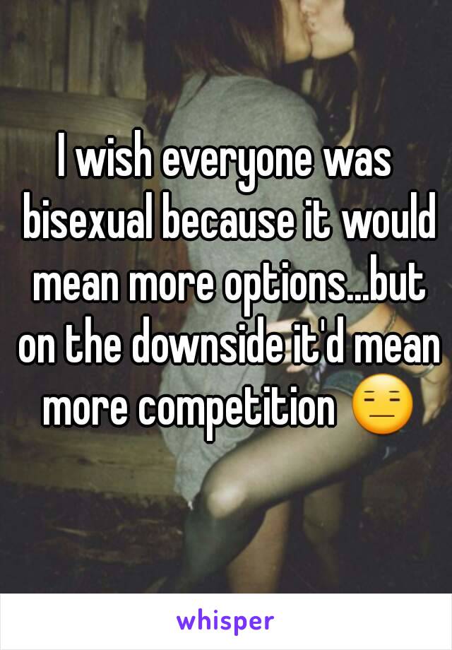 I wish everyone was bisexual because it would mean more options...but on the downside it'd mean more competition 😑