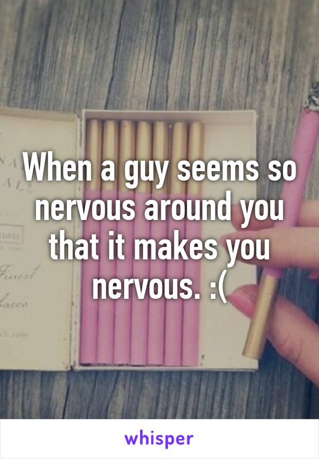 When a guy seems so nervous around you that it makes you nervous. :(