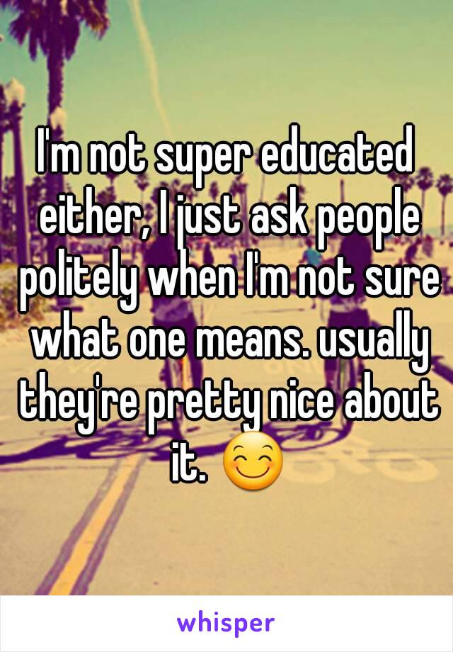 I'm not super educated either, I just ask people politely when I'm not sure what one means. usually they're pretty nice about it. 😊