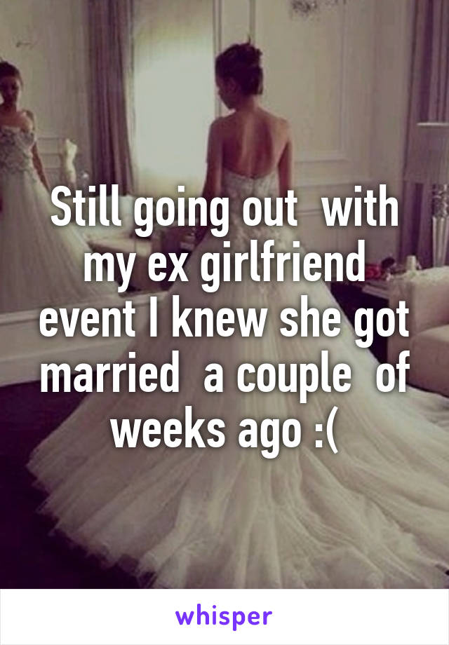 Still going out  with my ex girlfriend event I knew she got married  a couple  of weeks ago :(