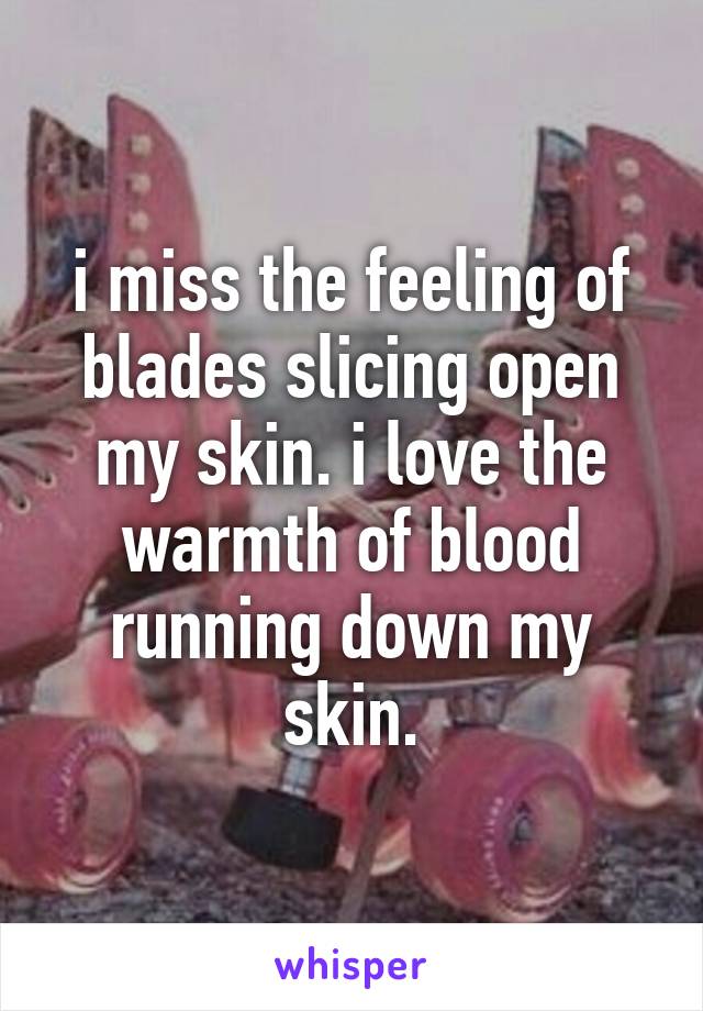 i miss the feeling of blades slicing open my skin. i love the warmth of blood running down my skin.