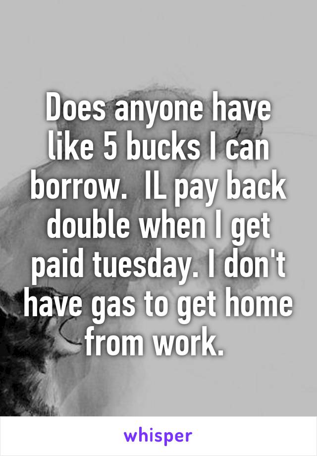 Does anyone have like 5 bucks I can borrow.  IL pay back double when I get paid tuesday. I don't have gas to get home from work. 