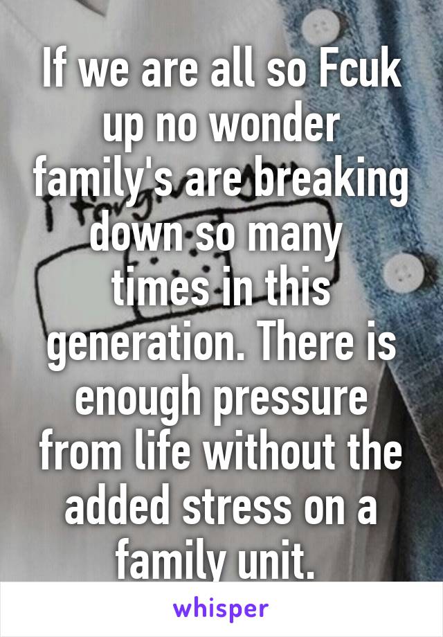 If we are all so Fcuk up no wonder family's are breaking down so many 
times in this generation. There is enough pressure from life without the added stress on a family unit. 