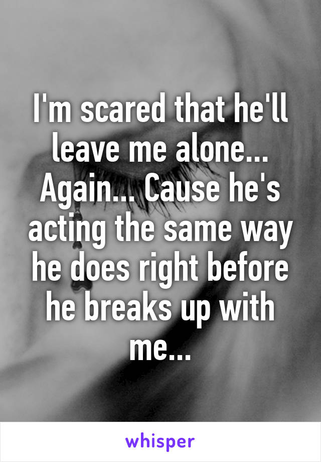 I'm scared that he'll leave me alone... Again... Cause he's acting the same way he does right before he breaks up with me...