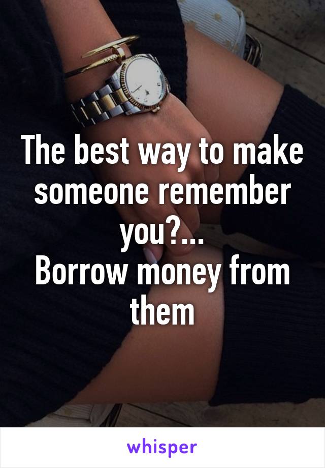 The best way to make someone remember you?...
Borrow money from them