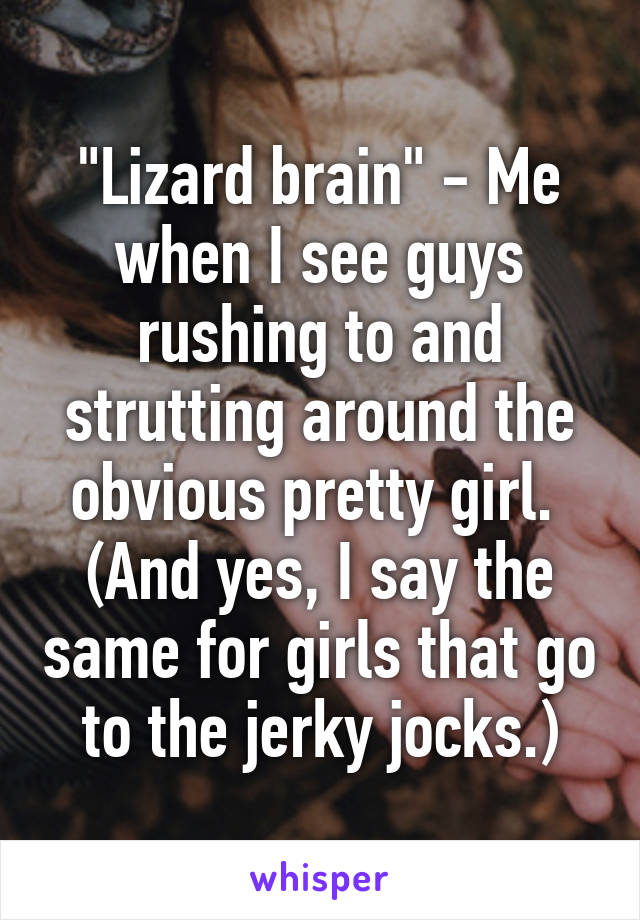 "Lizard brain" - Me when I see guys rushing to and strutting around the obvious pretty girl.  (And yes, I say the same for girls that go to the jerky jocks.)