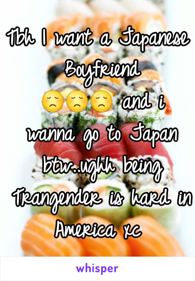 Tbh I want a Japanese Boyfriend 😞😞😞 and i wanna go to Japan btw..ughh being Trangender is hard in America xc 