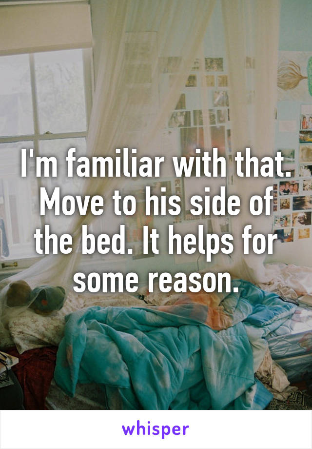 I'm familiar with that. Move to his side of the bed. It helps for some reason.