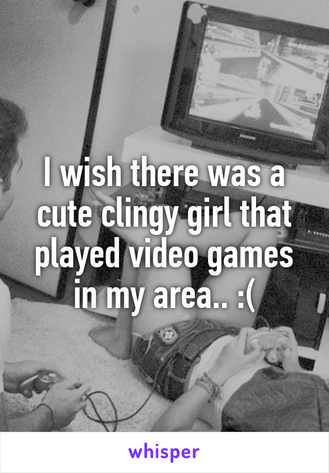 I wish there was a cute clingy girl that played video games in my area.. :(