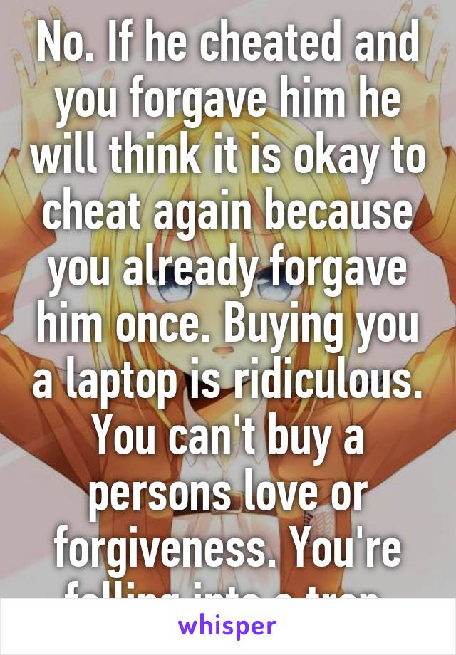 No. If he cheated and you forgave him he will think it is okay to cheat again because you already forgave him once. Buying you a laptop is ridiculous. You can't buy a persons love or forgiveness. You're falling into a trap.