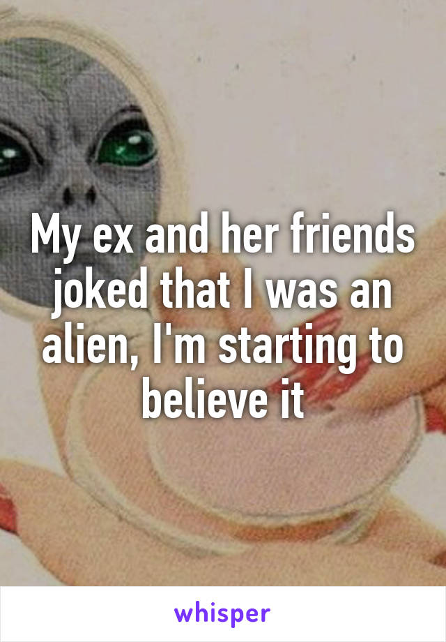 My ex and her friends joked that I was an alien, I'm starting to believe it