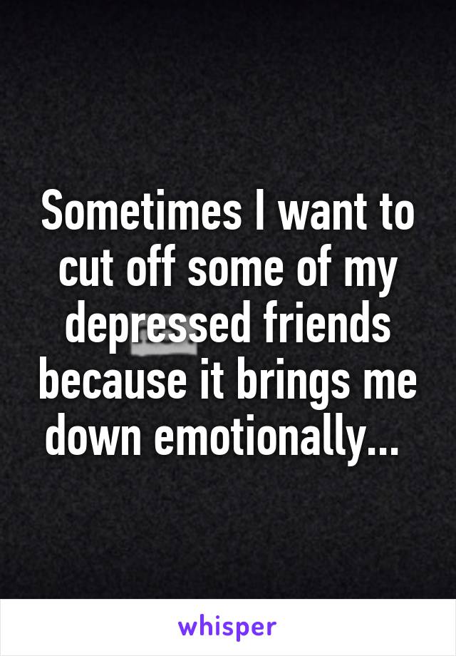 Sometimes I want to cut off some of my depressed friends because it brings me down emotionally... 