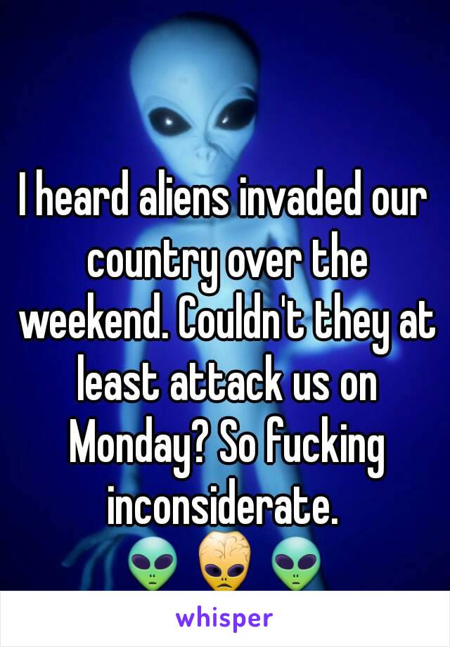 I heard aliens invaded our country over the weekend. Couldn't they at least attack us on Monday? So fucking inconsiderate. 
👽👾👽