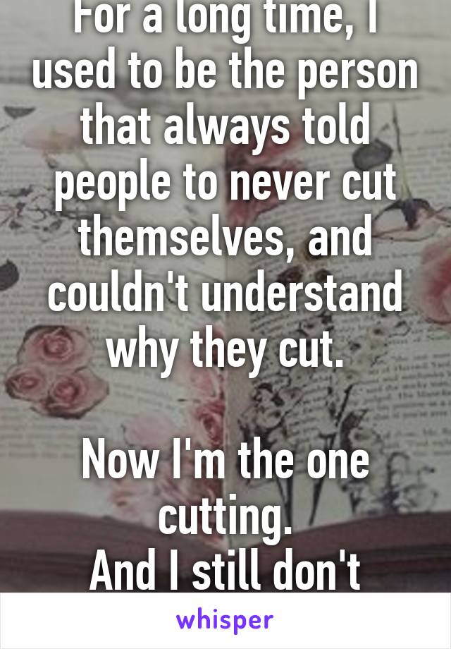 For a long time, I used to be the person that always told people to never cut themselves, and couldn't understand why they cut.

Now I'm the one cutting.
And I still don't know why.