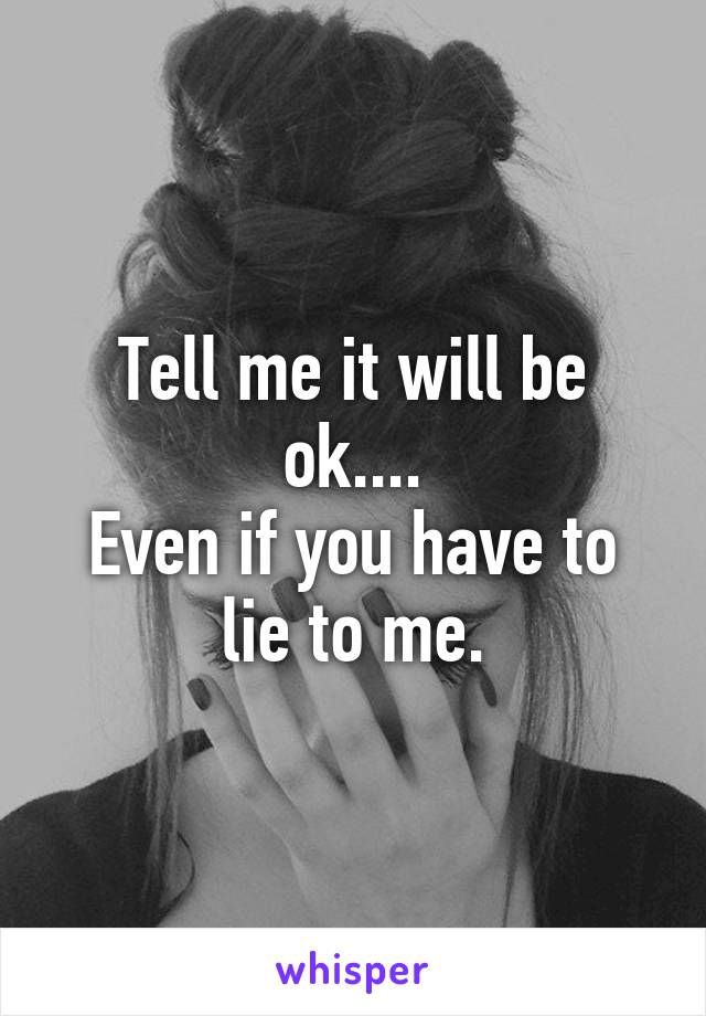 Tell me it will be ok....
Even if you have to lie to me.