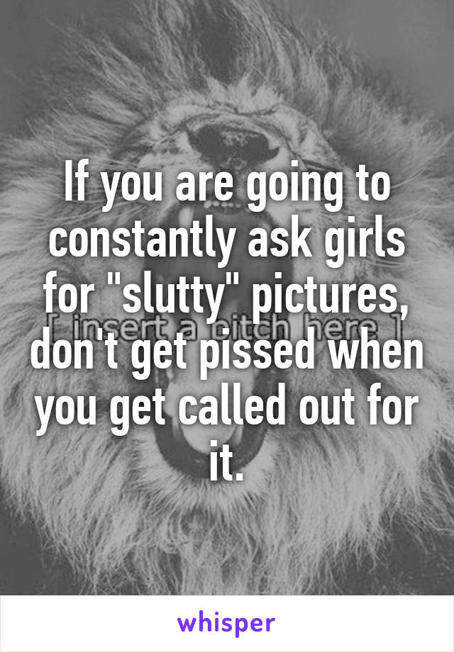 If you are going to constantly ask girls for "slutty" pictures, don't get pissed when you get called out for it.