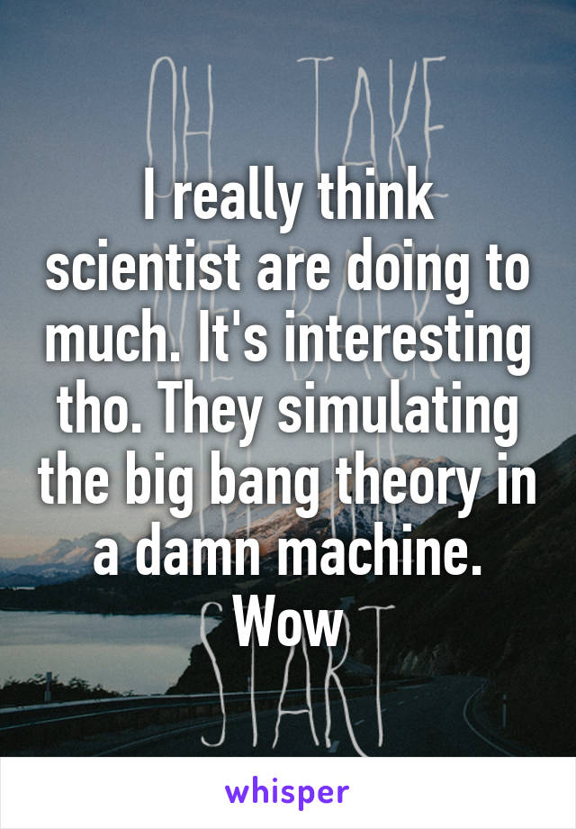 I really think scientist are doing to much. It's interesting tho. They simulating the big bang theory in a damn machine. Wow