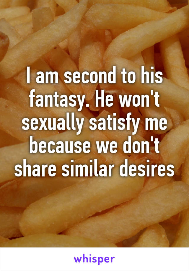 I am second to his fantasy. He won't sexually satisfy me because we don't share similar desires 