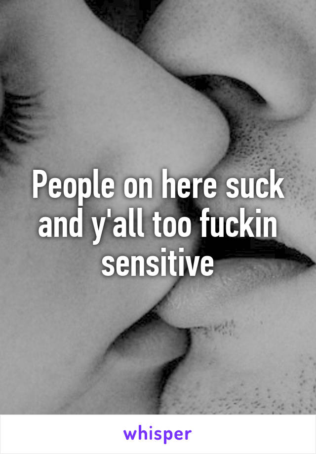 People on here suck and y'all too fuckin sensitive