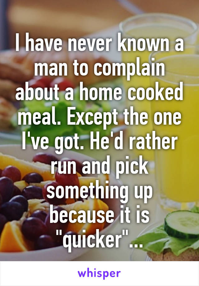 I have never known a man to complain about a home cooked meal. Except the one I've got. He'd rather run and pick something up because it is "quicker"...