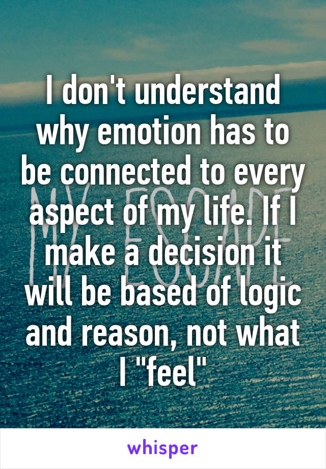 I don't understand why emotion has to be connected to every aspect of my life. If I make a decision it will be based of logic and reason, not what I "feel"