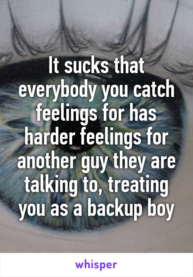 It sucks that everybody you catch feelings for has harder feelings for another guy they are talking to, treating you as a backup boy