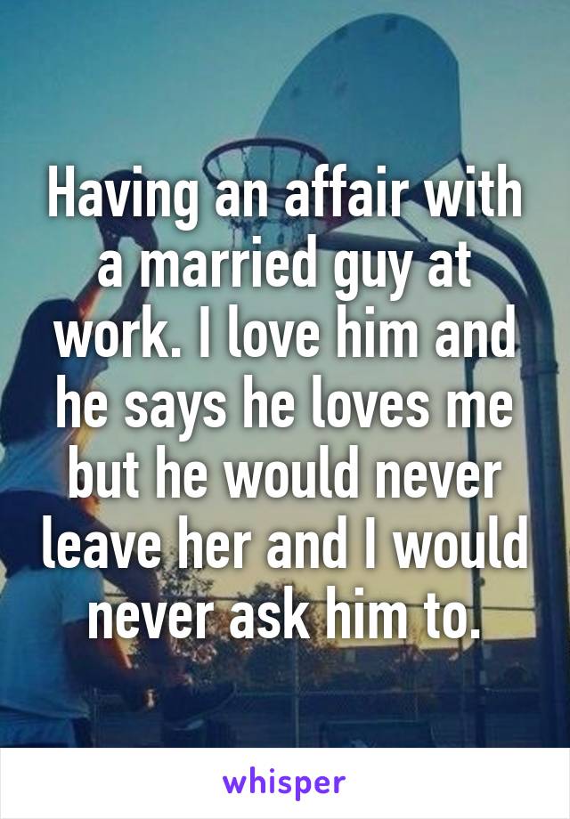 Having an affair with a married guy at work. I love him and he says he loves me but he would never leave her and I would never ask him to.