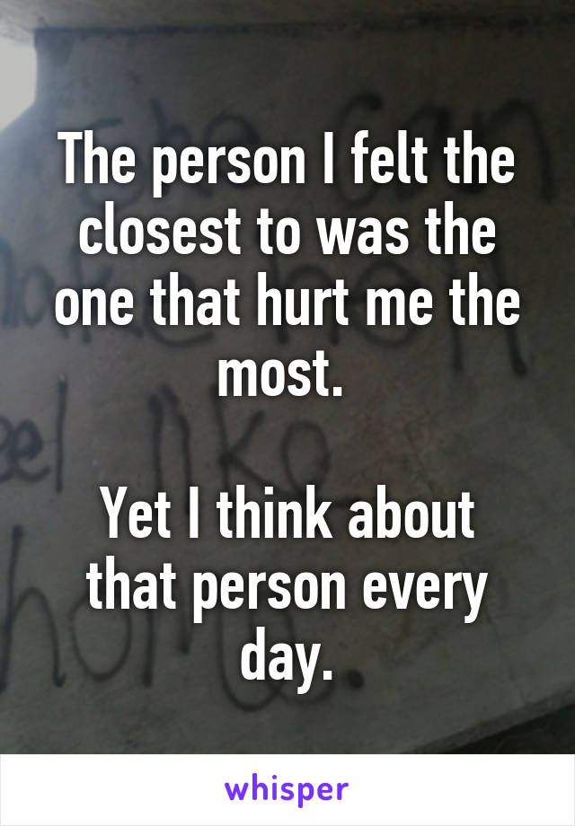 The person I felt the closest to was the one that hurt me the most. 

Yet I think about that person every day.