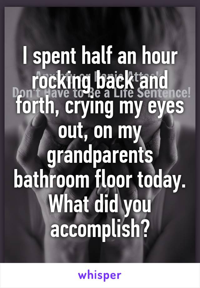 I spent half an hour rocking back and forth, crying my eyes out, on my grandparents bathroom floor today. What did you accomplish?