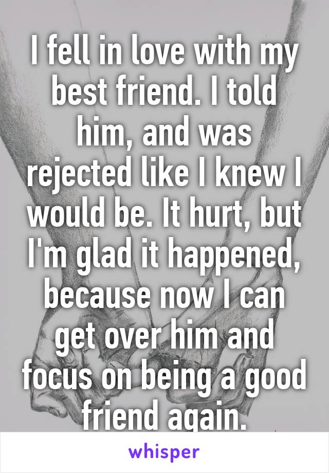 I fell in love with my best friend. I told him, and was rejected like I knew I would be. It hurt, but I'm glad it happened, because now I can get over him and focus on being a good friend again.