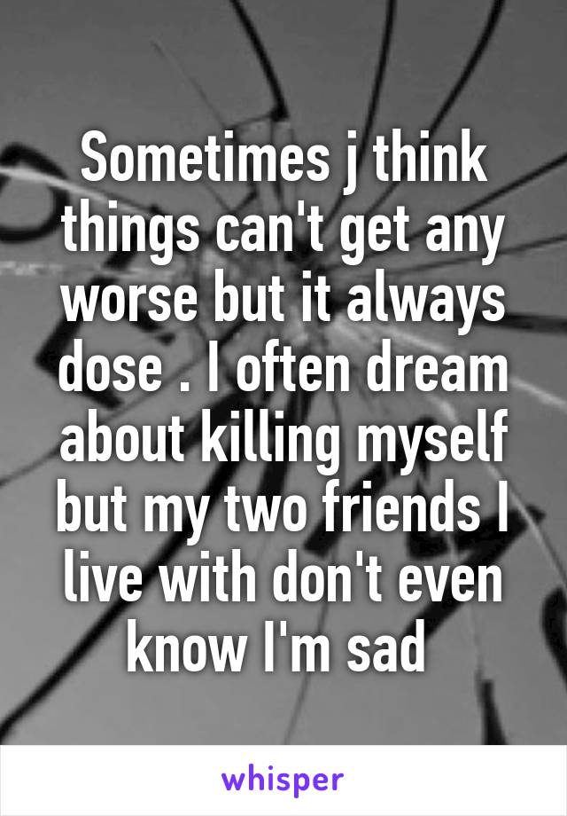 Sometimes j think things can't get any worse but it always dose . I often dream about killing myself but my two friends I live with don't even know I'm sad 