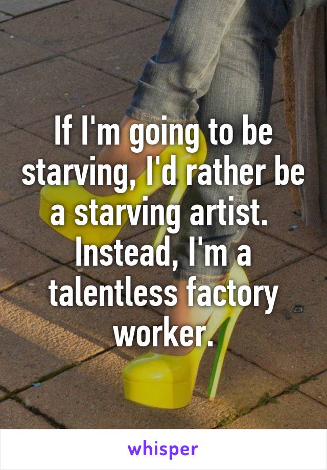 If I'm going to be starving, I'd rather be a starving artist.  Instead, I'm a talentless factory worker.