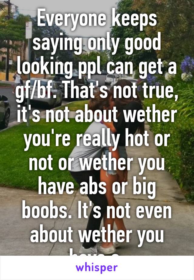 Everyone keeps saying only good looking ppl can get a gf/bf. That's not true, it's not about wether you're really hot or not or wether you have abs or big boobs. It's not even about wether you have a 