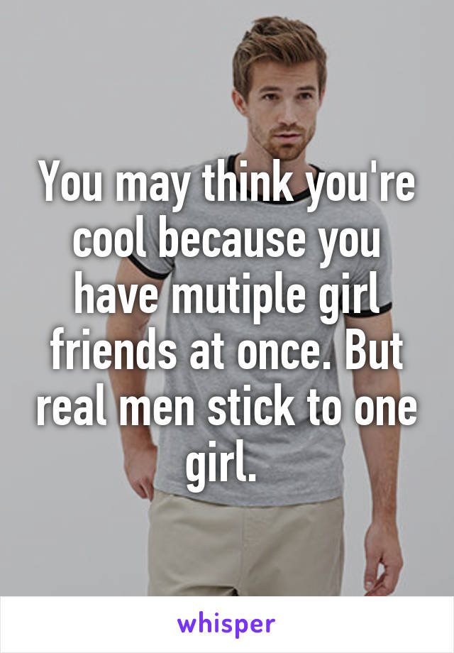 You may think you're cool because you have mutiple girl friends at once. But real men stick to one girl. 