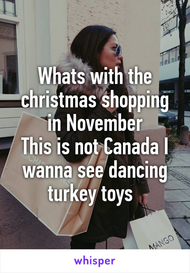 Whats with the christmas shopping in November
This is not Canada I wanna see dancing turkey toys  