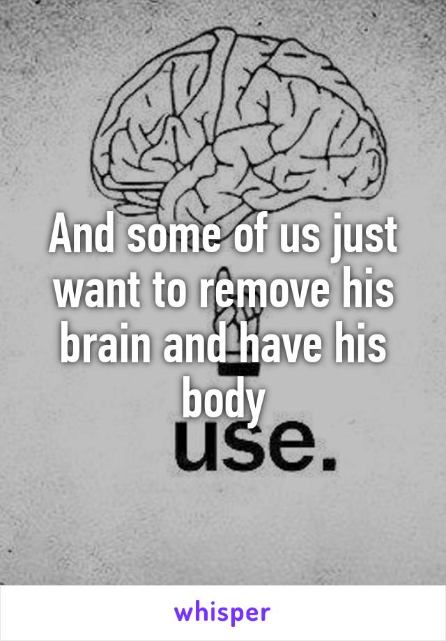 And some of us just want to remove his brain and have his body