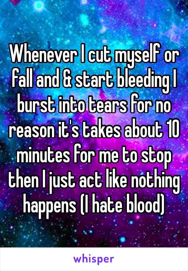 Whenever I cut myself or fall and & start bleeding I burst into tears for no reason it's takes about 10 minutes for me to stop then I just act like nothing happens (I hate blood)
