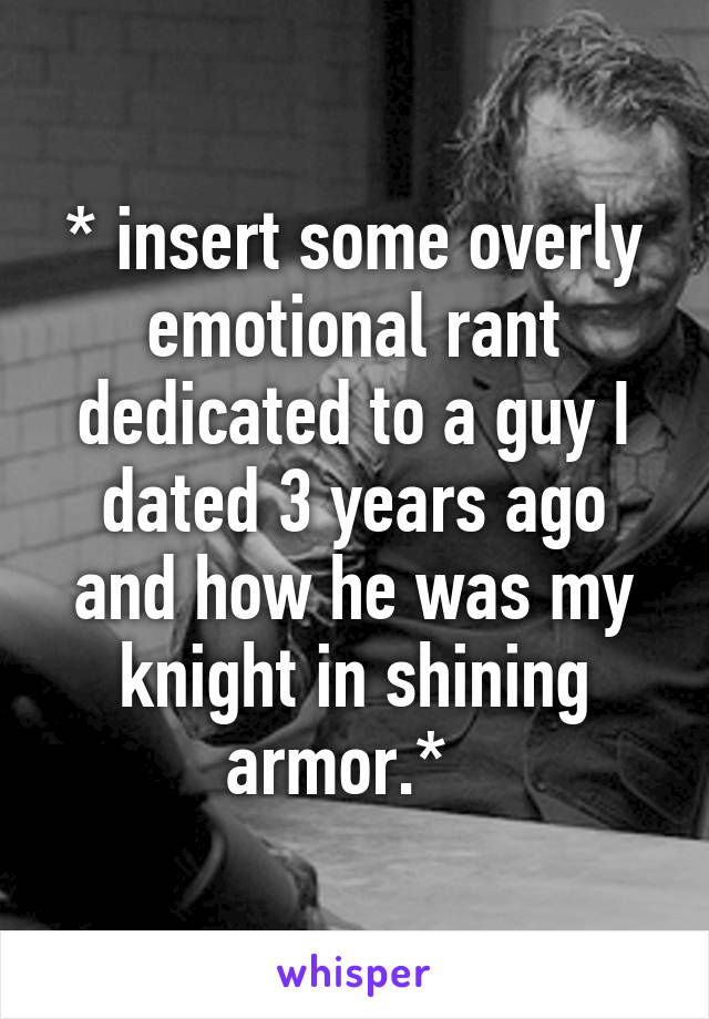 * insert some overly emotional rant dedicated to a guy I dated 3 years ago and how he was my knight in shining armor.*  