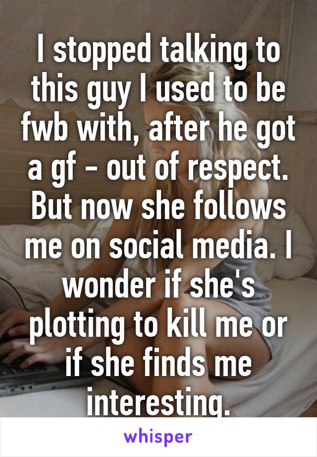 I stopped talking to this guy I used to be fwb with, after he got a gf - out of respect. But now she follows me on social media. I wonder if she's plotting to kill me or if she finds me interesting.