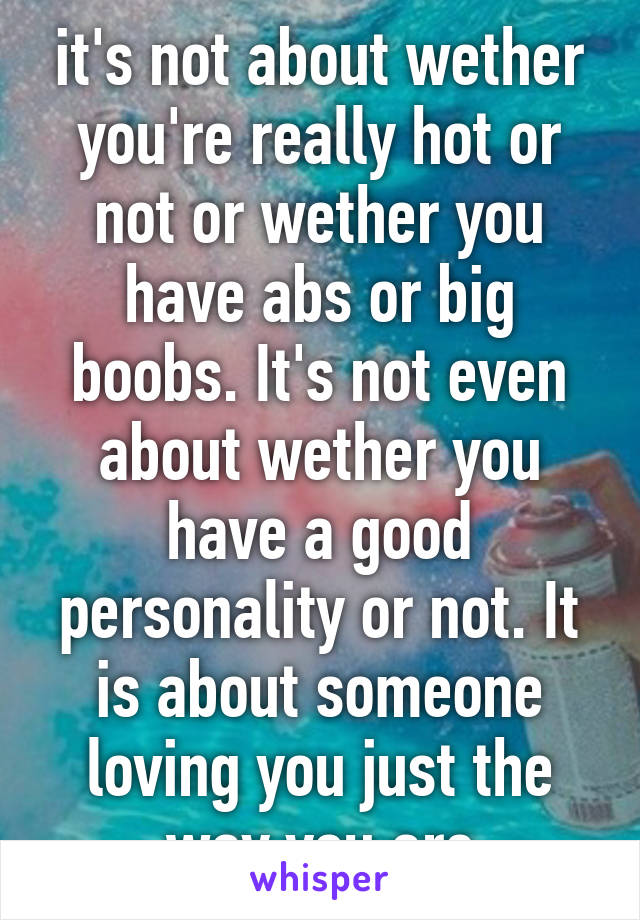 it's not about wether you're really hot or not or wether you have abs or big boobs. It's not even about wether you have a good personality or not. It is about someone loving you just the way you are