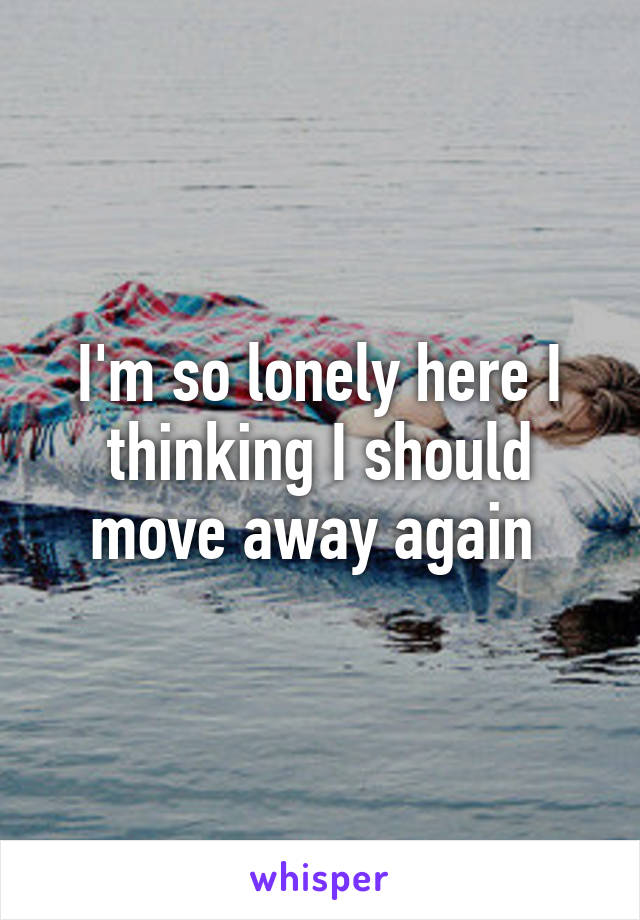 I'm so lonely here I thinking I should move away again 