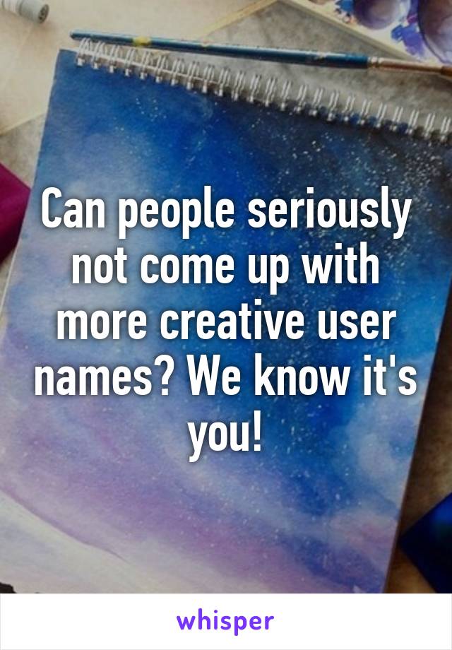 Can people seriously not come up with more creative user names? We know it's you!