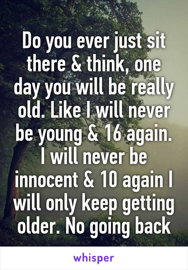 Do you ever just sit there & think, one day you will be really old. Like I will never be young & 16 again. I will never be innocent & 10 again I will only keep getting older. No going back