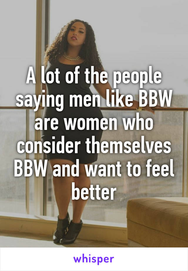 A lot of the people saying men like BBW are women who consider themselves BBW and want to feel better